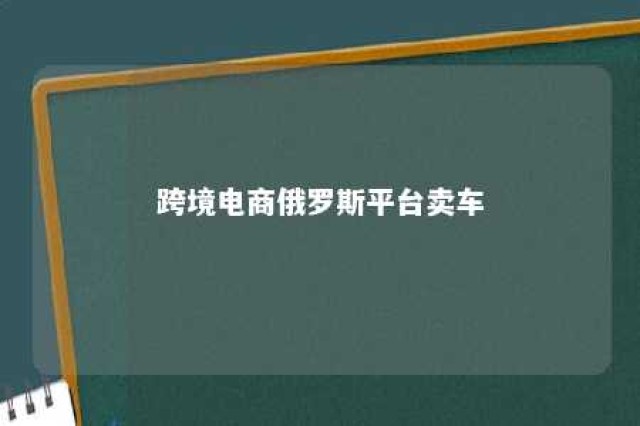 跨境电商俄罗斯平台卖车 俄罗斯买车运回国经历