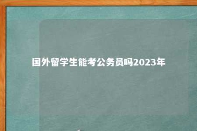 国外留学生能考公务员吗2023年 国外留学生可以考国内公务员吗