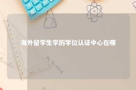 海外留学生学历学位认证中心在哪