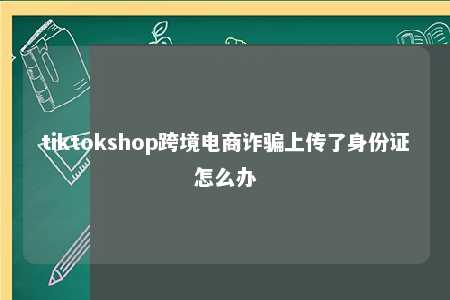 tiktokshop跨境电商诈骗上传了身份证怎么办